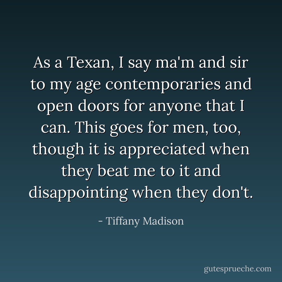 As a Texan, I say ma'm and sir to my age contemporaries and open doors for anyone that I can. This goes for men, too, though it is appreciated when they beat me to it and disappointing when they don't. - Tiffany Madison