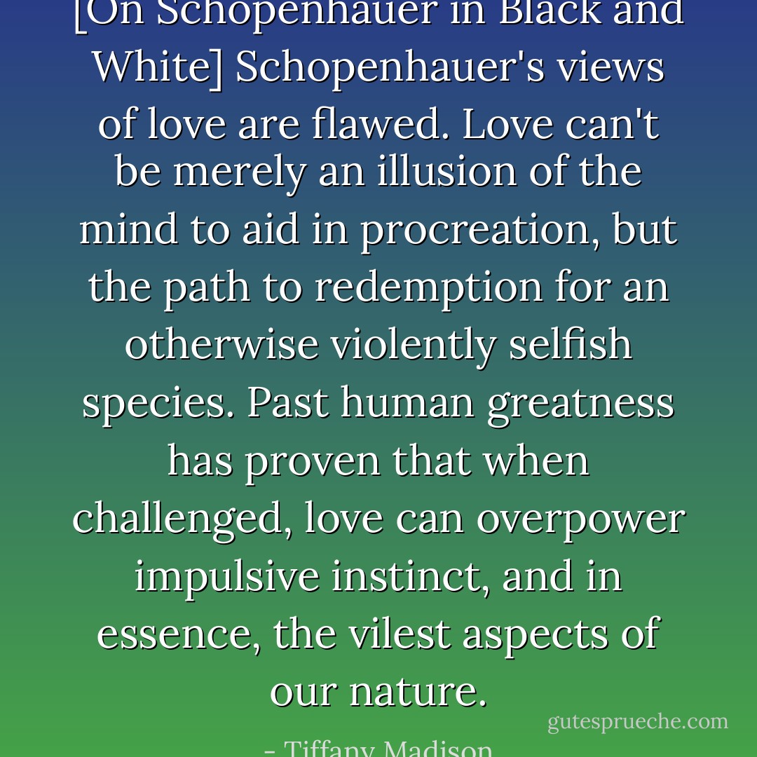 [On Schopenhauer in Black and White] Schopenhauer's views of love are flawed. Love can't be merely an illusion of the mind to aid in procreation, but the path to redemption for an otherwise violently selfish species. Past human greatness has proven that when challenged, love can overpower impulsive instinct, and in essence, the vilest aspects of our nature. - Tiffany Madison