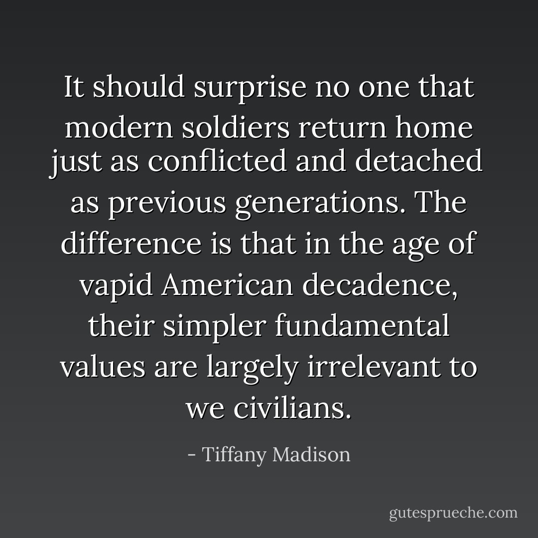 It should surprise no one that modern soldiers return home just as conflicted and detached as previous generations. The difference is that in the age of vapid American decadence, their simpler fundamental values are largely irrelevant to we civilians. - Tiffany Madison