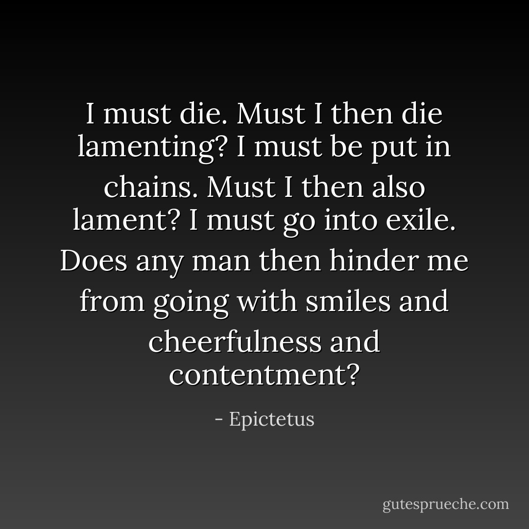 I must die. Must I then die lamenting? I must be put in chains. Must I then also lament? I must go into exile. Does any man then hinder me from going with smiles and cheerfulness and contentment? - Epictetus