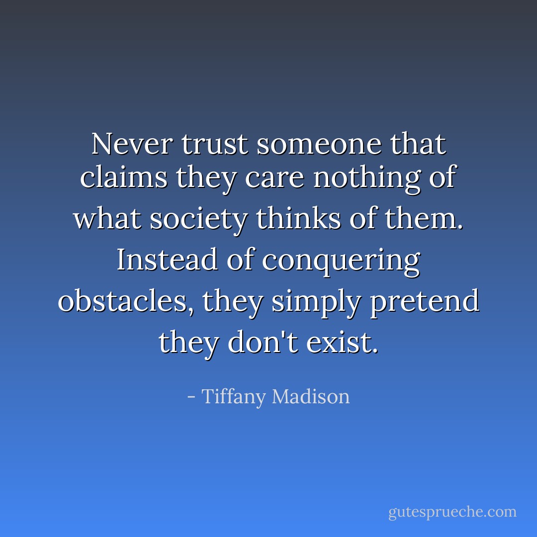 Never trust someone that claims they care nothing of what society thinks of them. Instead of conquering obstacles, they simply pretend they don't exist. - Tiffany Madison
