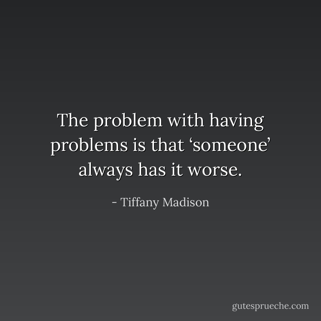 The problem with having problems is that ‘someone’ always has it worse. - Tiffany Madison