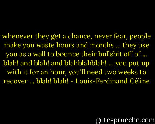 whenever they get a chance, never fear, people make you waste hours and months ... they use you as a wall to bounce their bullshit off of ... blah! and blah! and blahblahblah! ... you put up with it for an hour, you'll need two weeks to recover ... blah! blah! - Louis-Ferdinand Céline
