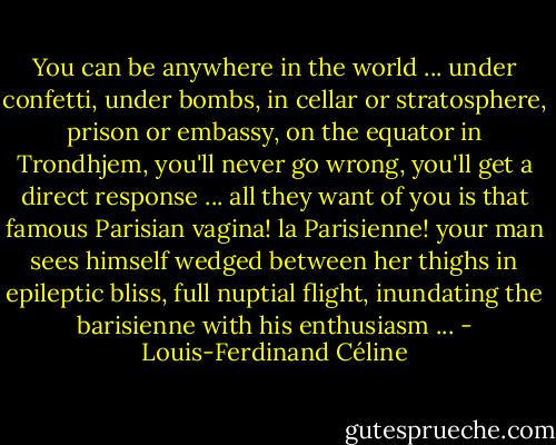 You can be anywhere in the world ... under confetti, under bombs, in cellar or stratosphere, prison or embassy, on the equator in Trondhjem, you'll never go wrong, you'll get a direct response ... all they want of you is that famous Parisian vagina! la Parisienne! your man sees himself wedged between her thighs in epileptic bliss, full nuptial flight, inundating the barisienne with his enthusiasm ... - Louis-Ferdinand Céline