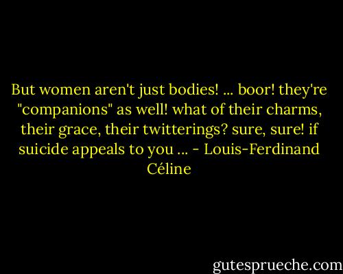 But women aren't just bodies! ... boor! they're "companions" as well! what of their charms, their grace, their twitterings? sure, sure! if suicide appeals to you ... - Louis-Ferdinand Céline