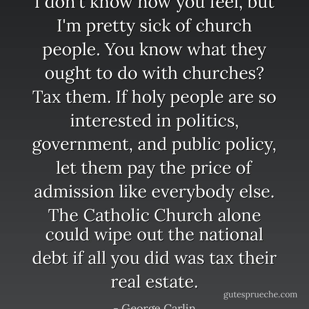 I don't know how you feel, but I'm pretty sick of church people. You know what they ought to do with churches? Tax them. If holy people are so interested in politics, government, and public policy, let them pay the price of admission like everybody else. The Catholic Church alone could wipe out the national debt if all you did was tax their real estate. - George Carlin