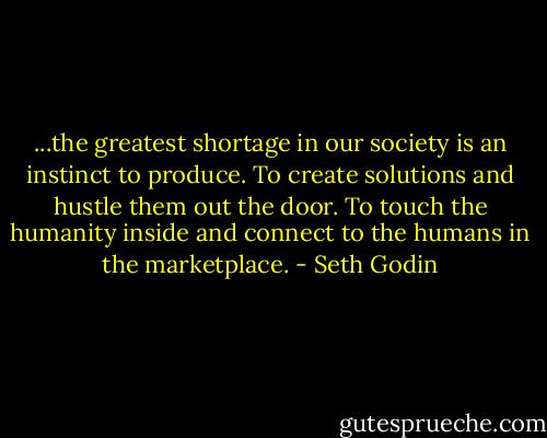...the greatest shortage in our society is an instinct to produce. To create solutions and hustle them out the door. To touch the humanity inside and connect to the humans in the marketplace. - Seth Godin