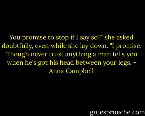 You promise to stop if I say so?" she asked doubtfully, even while she lay down.<br />"I promise. Though never trust anything a man tells you when he's got his head between your legs. - Anna Campbell