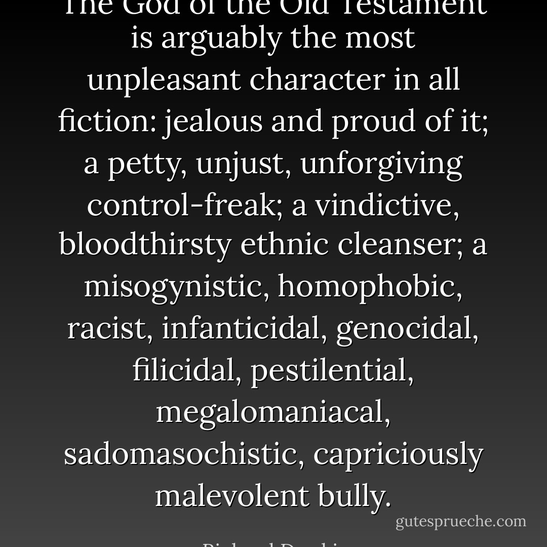 The God of the Old Testament is arguably the most unpleasant character in all fiction: jealous and proud of it; a petty, unjust, unforgiving control-freak; a vindictive, bloodthirsty ethnic cleanser; a misogynistic, homophobic, racist, infanticidal, genocidal, filicidal, pestilential, megalomaniacal, sadomasochistic, capriciously malevolent bully. - Richard Dawkins