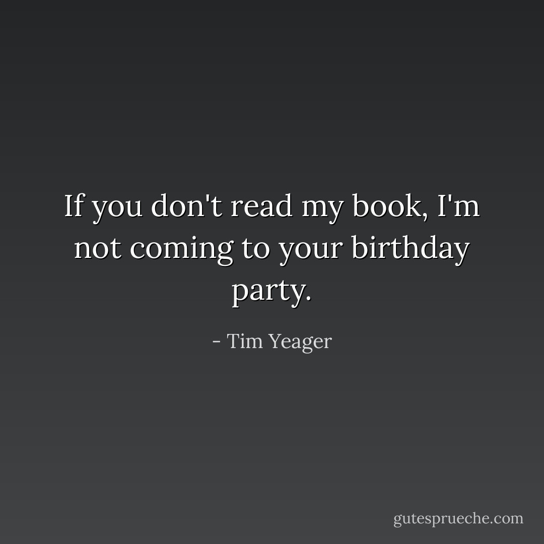 If you don't read my book, I'm not coming to your birthday party. - Tim Yeager