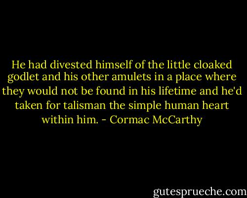 He had divested himself of the little cloaked godlet and his other amulets in a place where they would not be found in his lifetime and he'd taken for talisman the simple human heart within him. - Cormac McCarthy