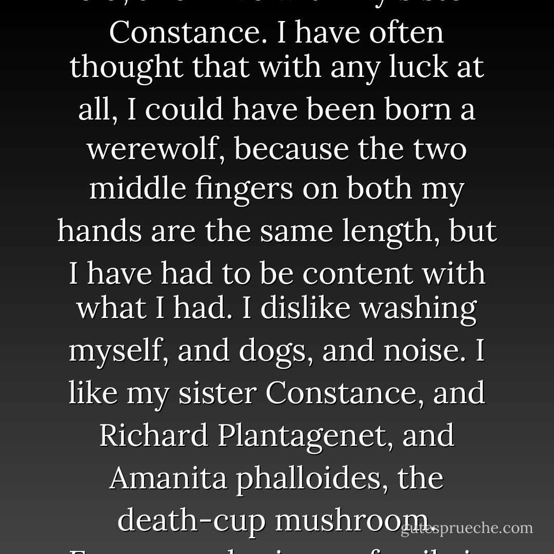 My name is Mary Katherine Blackwood. I am eighteen years old, and I live with my sister Constance. I have often thought that with any luck at all, I could have been born a werewolf, because the two middle fingers on both my hands are the same length, but I have had to be content with what I had. I dislike washing myself, and dogs, and noise. I like my sister Constance, and Richard Plantagenet, and Amanita phalloides, the death-cup mushroom. Everyone else in our family is dead. - Shirley Jackson