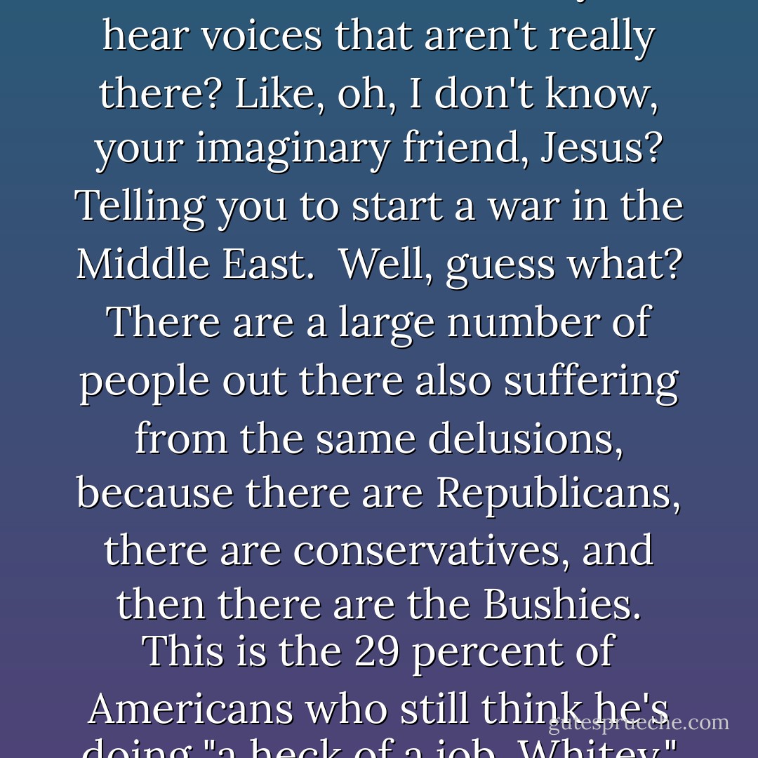 There's an old, frequently-used definition of insanity, which is "performing the same action over and over, expecting different results."... Now, I'm no doctor, but I am on TV. And in my professional opinion, George Bush is a paranoid schizophrenic. ...<br /><br />...Other symptoms of paranoid schizophrenia are: Do you see things that aren't there? Such as a link between 9/11 and Iraq? Do you - do you feel things that you shouldn't be feeling, like a sense of accomplishment? Do you have trouble organizing words into a coherent sentence? Do you hear voices that aren't really there? Like, oh, I don't know, your imaginary friend, Jesus? Telling you to start a war in the Middle East.<br /><br />Well, guess what? There are a large number of people out there also suffering from the same delusions, because there are Republicans, there are conservatives, and then there are the Bushies. This is the 29 percent of Americans who still think he's doing "a heck of a job, Whitey." And I don't believe that it's coincidence that almost the same number of Americans - 25 percent - told a recent pollster that they believe that this year - this year, 2007 - would bring the Second Coming of Christ!<br /><br />I have a hunch these are the same people. Because, if you think that you're going to meet Jesus before they cancel "Ugly Betty," then you're used to doing things by faith. And if you have so much blind faith that you think this war is winnable, you're nuts and you shouldn't be allowed near a voting booth. - Bill Maher
