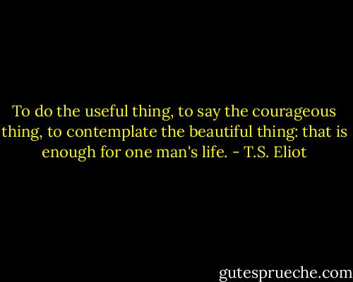 To do the useful thing, to say the courageous thing, to contemplate the beautiful thing: that is enough for one man's life. - T.S. Eliot