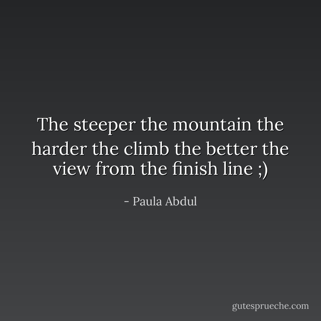 The steeper the mountain the harder the climb the better the view from the finish line ;) - Paula Abdul