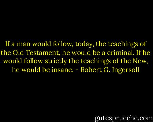 If a man would follow, today, the teachings of the Old Testament, he would be a criminal. If he would follow strictly the teachings of the New, he would be insane. - Robert G. Ingersoll