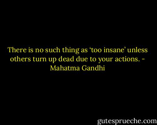 There is no such thing as ‘too insane’ unless others turn up dead due to your actions. - Mahatma Gandhi