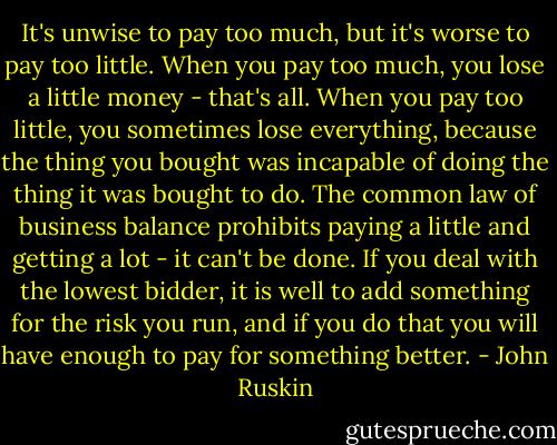 It's unwise to pay too much, but it's worse to pay too little. When<br />you pay too much, you lose a little money - that's all. When you pay<br />too little, you sometimes lose everything, because the thing you<br />bought was incapable of doing the thing it was bought to do. The<br />common law of business balance prohibits paying a little and getting a<br />lot - it can't be done. If you deal with the lowest bidder, it is well<br />to add something for the risk you run, and if you do that you will<br />have enough to pay for something better. - John Ruskin