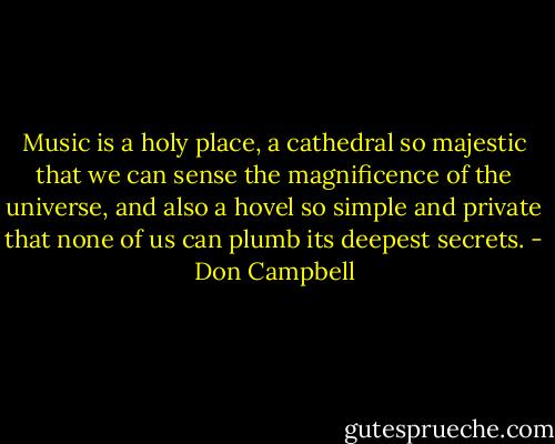 Music is a holy place, a cathedral so majestic that we can sense the magnificence of the universe, and also a hovel so simple and private that none of us can plumb its deepest secrets. - Don Campbell