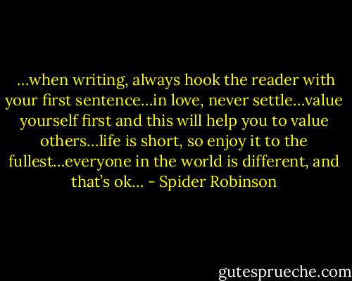  …when writing, always hook the reader with your first sentence…in love, never settle…value yourself first and this will help you to value others…life is short, so enjoy it to the fullest…everyone in the world is different, and that’s ok… - Spider Robinson