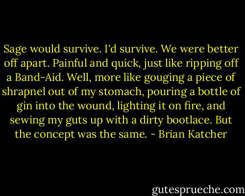 Sage would survive. I'd survive. We were better off apart. Painful and quick, just like ripping off a Band-Aid. Well, more like gouging a piece of shrapnel out of my stomach, pouring a bottle of gin into the wound, lighting it on fire, and sewing my guts up with a dirty bootlace. But the concept was the same. - Brian Katcher