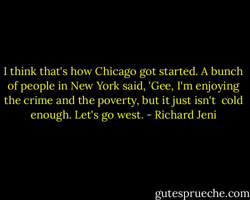 I think that's how Chicago got started. A bunch of people in New York<br />said, 'Gee, I'm enjoying the crime and the poverty, but it just isn't <br />cold enough. Let's go west. - Richard Jeni