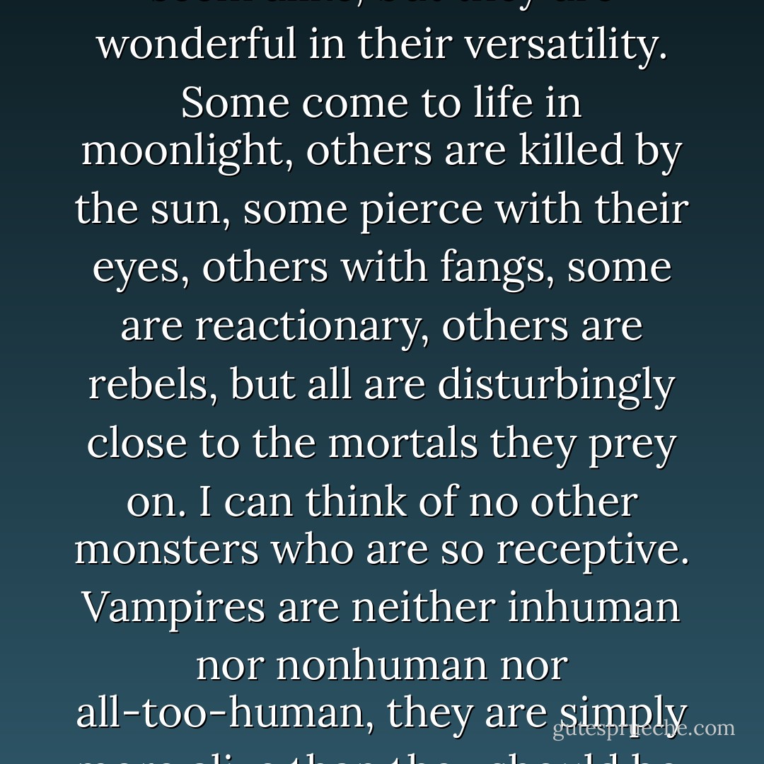 To the jaded eye, all vampires seem alike, but they are wonderful in their versatility. Some come to life in moonlight, others are killed by the sun, some pierce with their eyes, others with fangs, some are reactionary, others are rebels, but all are disturbingly close to the mortals they prey on. I can think of no other monsters who are so receptive. Vampires are neither inhuman nor nonhuman nor all-too-human, they are simply more alive than they should be. - Nina Auerbach