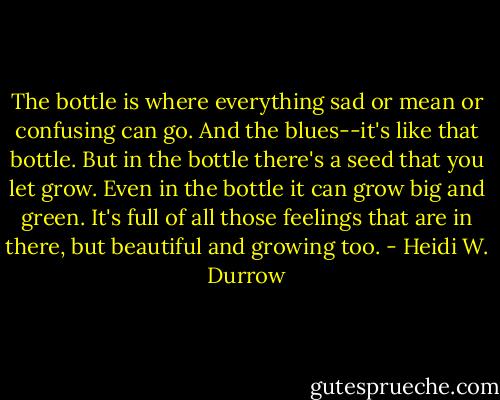 The bottle is where everything sad or mean or confusing can go. And the blues--it's like that bottle. But in the bottle there's a seed that you let grow. Even in the bottle it can grow big and green. It's full of all those feelings that are in there, but beautiful and growing too. - Heidi W. Durrow