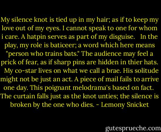 My silence knot is tied up in my hair; as if to keep my love out of my eyes. I cannot speak to one for whom i care. A hatpin serves as part of my disguise. <br /><br />In the play, my role is baticeer; a word which here means "person who trains bats." The audience may feel a prick of fear, as if sharp pins are hidden in thier hats. <br /><br />My co-star lives on what we call a brae. His solitude might not be just an act. A piece of mail fails to arrive one day. This poignant melodrama's based on fact.<br /><br />The curtain falls just as the knot unties; the silence is broken by the one who dies. - Lemony Snicket