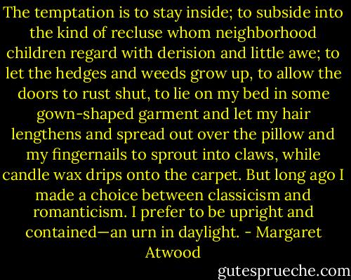 The temptation is to stay inside; to subside into the kind of recluse whom neighborhood children regard with derision and little awe; to let the hedges and weeds grow up, to allow the doors to rust shut, to lie on my bed in some gown-shaped garment and let my hair lengthens and spread out over the pillow and my fingernails to sprout into claws, while candle wax drips onto the carpet. But long ago I made a choice between classicism and romanticism. I prefer to be upright and contained—an urn in daylight. - Margaret Atwood