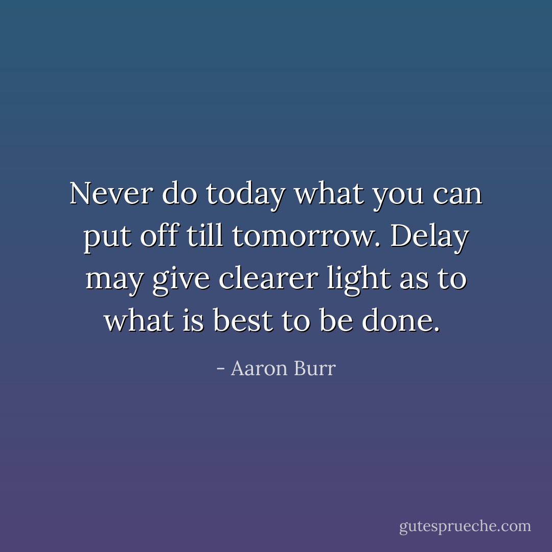 Never do today what you can put off till tomorrow. Delay may give clearer light as to what is best to be done.  - Aaron Burr