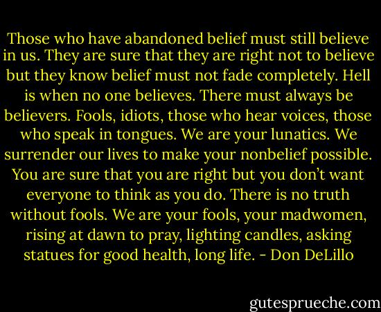 Those who have abandoned belief must still believe in us. They are sure that they are right not to believe but they know belief must not fade completely. Hell is when no one believes. There must always be believers. Fools, idiots, those who hear voices, those who speak in tongues. We are your lunatics. We surrender our lives to make your nonbelief possible. You are sure that you are right but you don’t want everyone to think as you do. There is no truth without fools. We are your fools, your madwomen, rising at dawn to pray, lighting candles, asking statues for good health, long life. - Don DeLillo