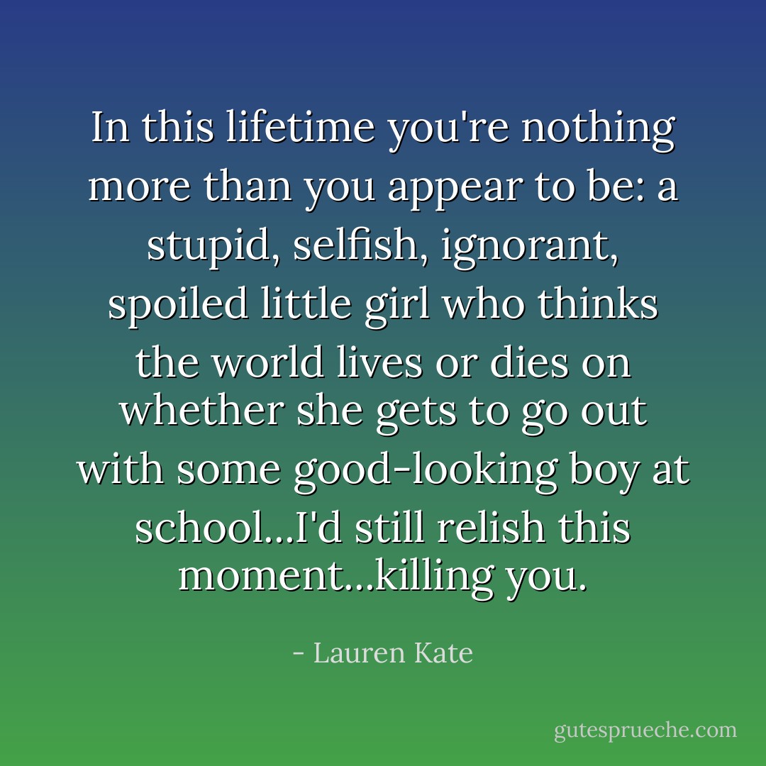In this lifetime you're nothing more than you appear to be: a stupid, selfish, ignorant, spoiled little girl who thinks the world lives or dies on whether she gets to go out with some good-looking boy at school...I'd still relish this moment...killing you. - Lauren Kate