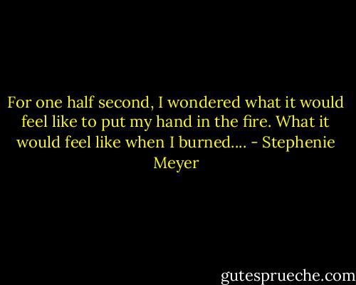 For one half second, I wondered what it would feel like to put my hand in the fire. What it would feel like when I burned.... - Stephenie Meyer