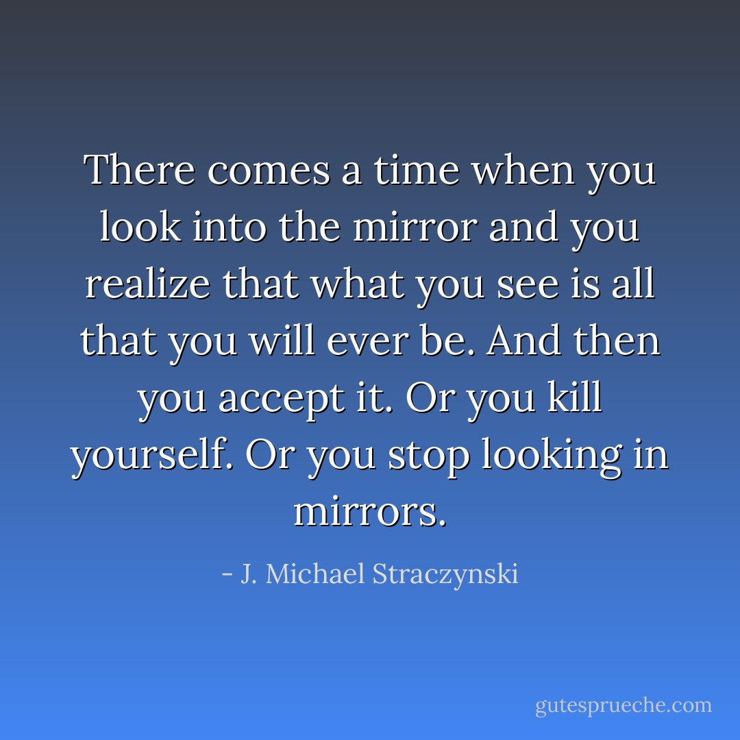 There comes a time when you look into the mirror and you realize that what you see is all that you will ever be. And then you accept it. Or you kill yourself. Or you stop looking in mirrors. - J. Michael Straczynski
