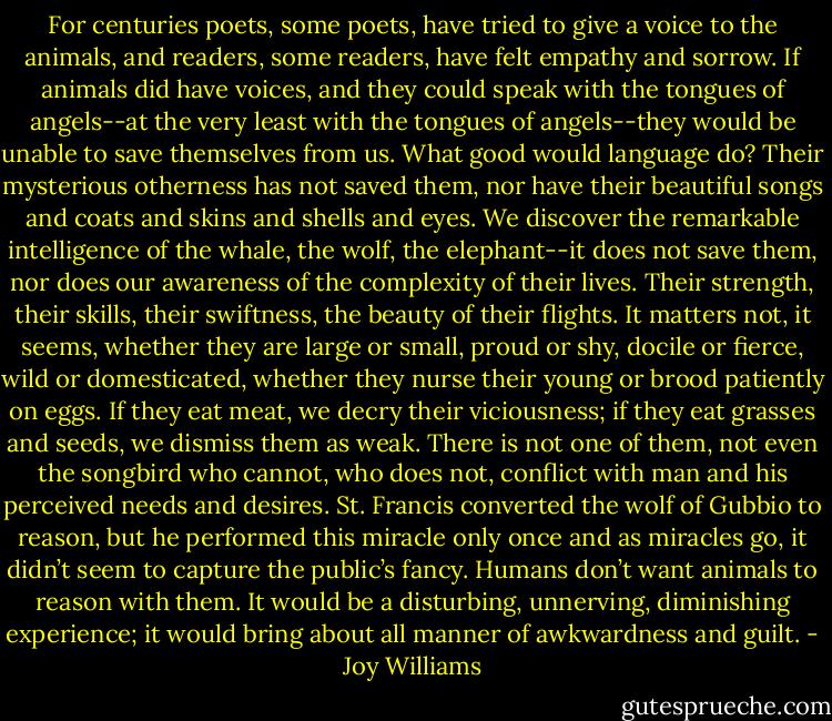 For centuries poets, some poets, have tried to give a voice to the animals, and readers, some readers, have felt empathy and sorrow. If animals did have voices, and they could speak with the tongues of angels--at the very least with the tongues of angels--they would be unable to save themselves from us. What good would language do? Their mysterious otherness has not saved them, nor have their beautiful songs and coats and skins and shells and eyes. We discover the remarkable intelligence of the whale, the wolf, the elephant--it does not save them, nor does our awareness of the complexity of their lives. Their strength, their skills, their swiftness, the beauty of their flights. It matters not, it seems, whether they are large or small, proud or shy, docile or fierce, wild or domesticated, whether they nurse their young or brood patiently on eggs. If they eat meat, we decry their viciousness; if they eat grasses and seeds, we dismiss them as weak. There is not one of them, not even the songbird who cannot, who does not, conflict with man and his perceived needs and desires. St. Francis converted the wolf of Gubbio to reason, but he performed this miracle only once and as miracles go, it didn’t seem to capture the public’s fancy. Humans don’t want animals to reason with them. It would be a disturbing, unnerving, diminishing experience; it would bring about all manner of awkwardness and guilt. - Joy Williams
