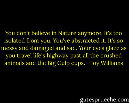 You don't believe in Nature anymore. It's too isolated from you. You've abstracted it. It's so messy and damaged and sad. Your eyes glaze as you travel life's highway past all the crushed animals and the Big Gulp cups. - Joy Williams
