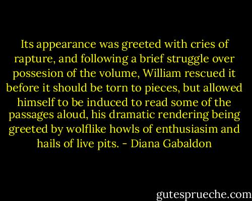 Its appearance was greeted with cries of rapture, and following a brief struggle over possesion of the volume, William rescued it before it should be torn to pieces, but allowed himself to be induced to read some of the passages aloud, his dramatic rendering being greeted by wolflike howls of enthusiasim and hails of live pits. - Diana Gabaldon