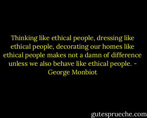 Thinking like ethical people, dressing like ethical people, decorating our homes like ethical people makes not a damn of difference unless we also behave like ethical people. - George Monbiot