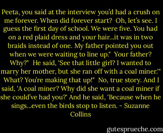 Peeta, you said at the interview you’d had a crush on me forever. When did forever start?<br /><br />Oh, let’s see. I guess the first day of school. We were five. You had on a red plaid dress and your hair...it was in two braids instead of one. My father pointed you out when we were waiting to line up."<br /><br />Your father? Why?"<br /><br />He said, ‘See that little girl? I wanted to marry her mother, but she ran off with a coal miner.'"<br /><br />What? You’re making that up!"<br /><br />No, true story. And I said, 'A coal miner? Why did she want a coal miner if she could’ve had you?' And he said, 'Because when he sings...even the birds stop to listen. - Suzanne Collins