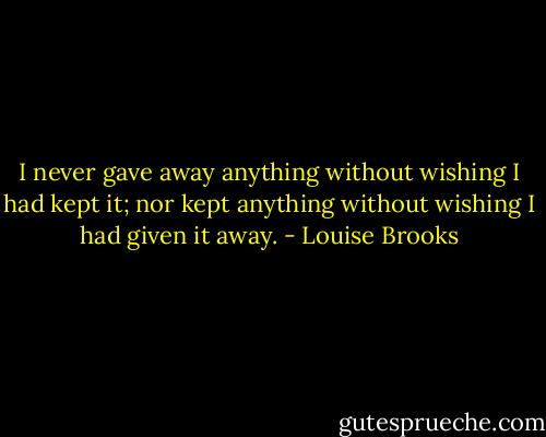 I never gave away anything without wishing I had kept it; nor kept anything without wishing I had given it away. - Louise Brooks