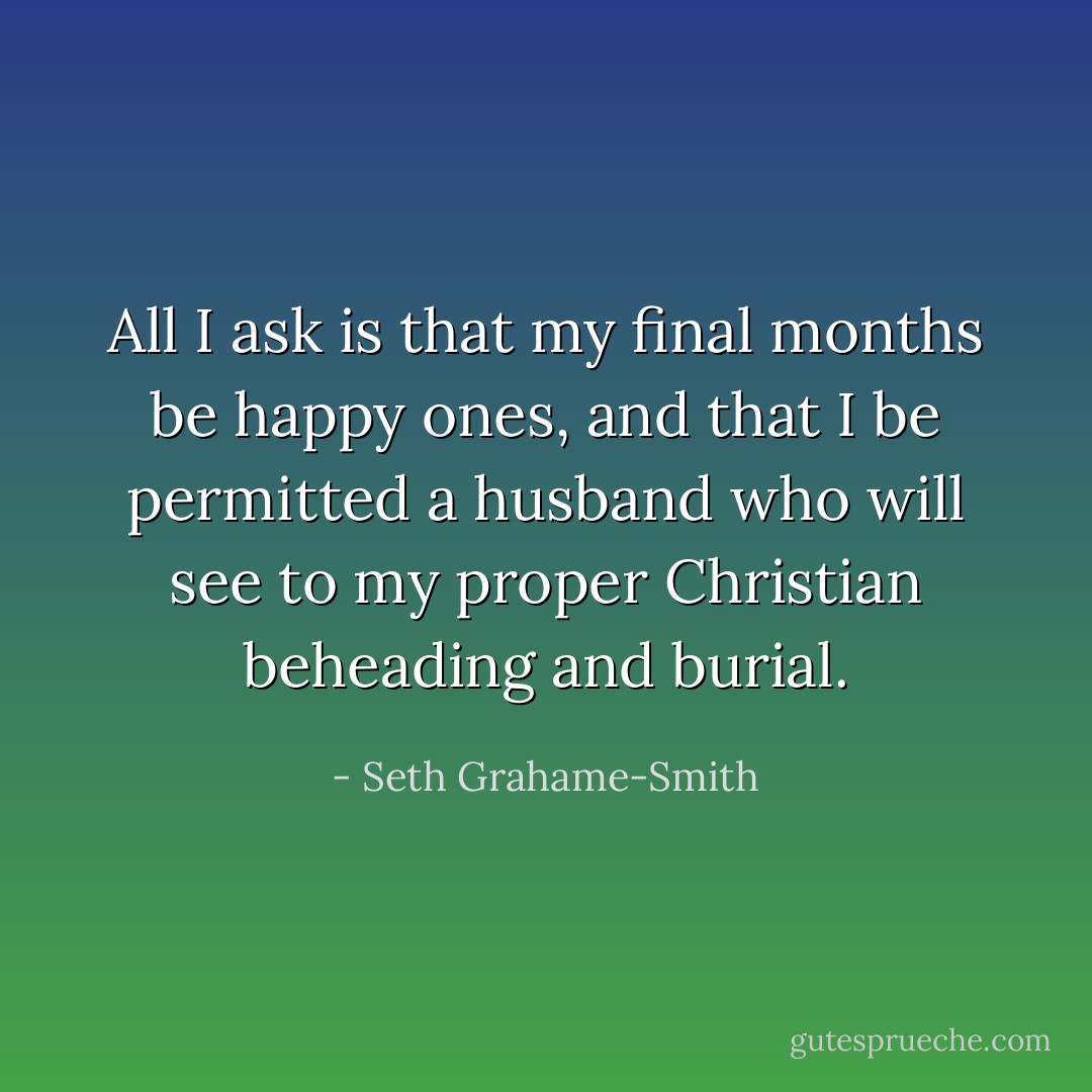 All I ask is that my final months be happy ones, and that I be permitted a husband who will see to my proper Christian beheading and burial. - Seth Grahame-Smith