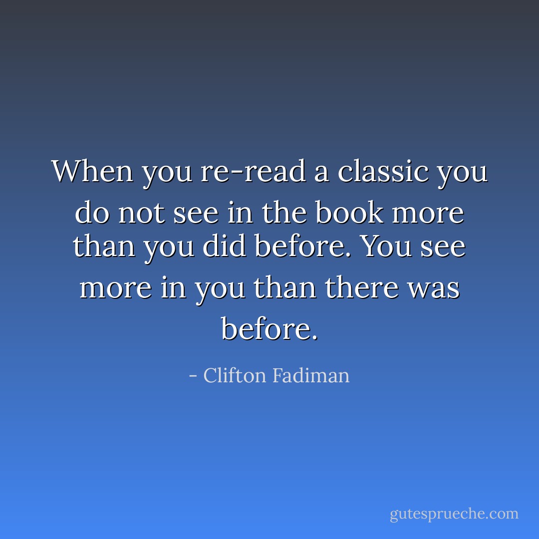 When you re-read a classic you do not see in the book more than you did before. You see more in you than there was before. - Clifton Fadiman