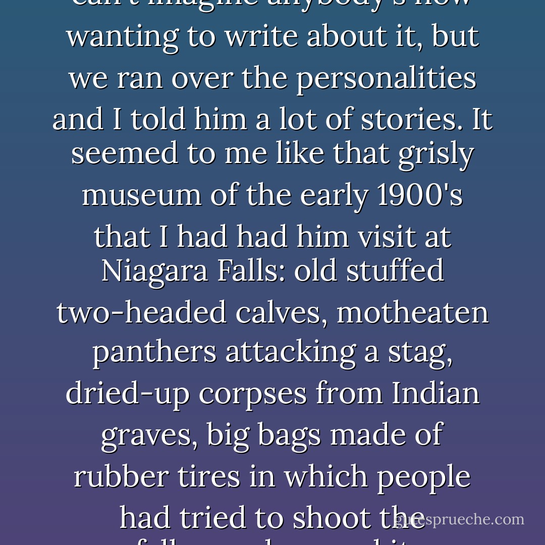Dan, who was writing a book on the radical activity of the twenties and thirties, took the occasion of our trip to ask me about them. The whole thing seems to me so stale that I can't imagine anybody's now wanting to write about it, but we ran over the personalities and I told him a lot of stories. It seemed to me like that grisly museum of the early 1900's that I had had him visit at Niagara Falls: old stuffed two-headed calves, motheaten panthers attacking a stag, dried-up corpses from Indian graves, big bags made of rubber tires in which people had tried to shoot the falls--and around it all-powerful industrial life that no show of resistance could stop, which had ruined the landscape of the river and was crowding out everything else.  - Edmund Wilson