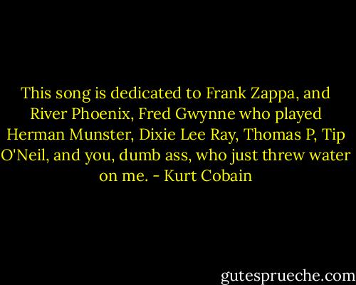 This song is dedicated to Frank Zappa, and River Phoenix, Fred Gwynne who played Herman Munster, Dixie Lee Ray, Thomas P, Tip O'Neil, and you, dumb ass, who just threw water on me. - Kurt Cobain