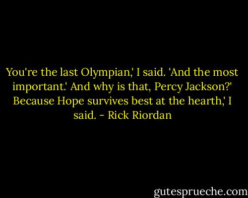 You're the last Olympian,' I said. 'And the most important.'<br />And why is that, Percy Jackson?'<br />Because Hope survives best at the hearth,' I said. - Rick Riordan