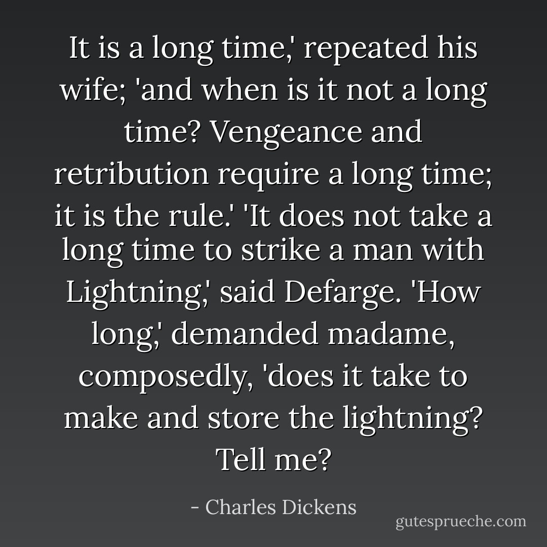 It is a long time,' repeated his wife; 'and when is it not a long time? Vengeance and retribution require a long time; it is the rule.'<br />'It does not take a long time to strike a man with Lightning,' said Defarge.<br />'How long,' demanded madame, composedly, 'does it take to make and store the lightning? Tell me? - Charles Dickens