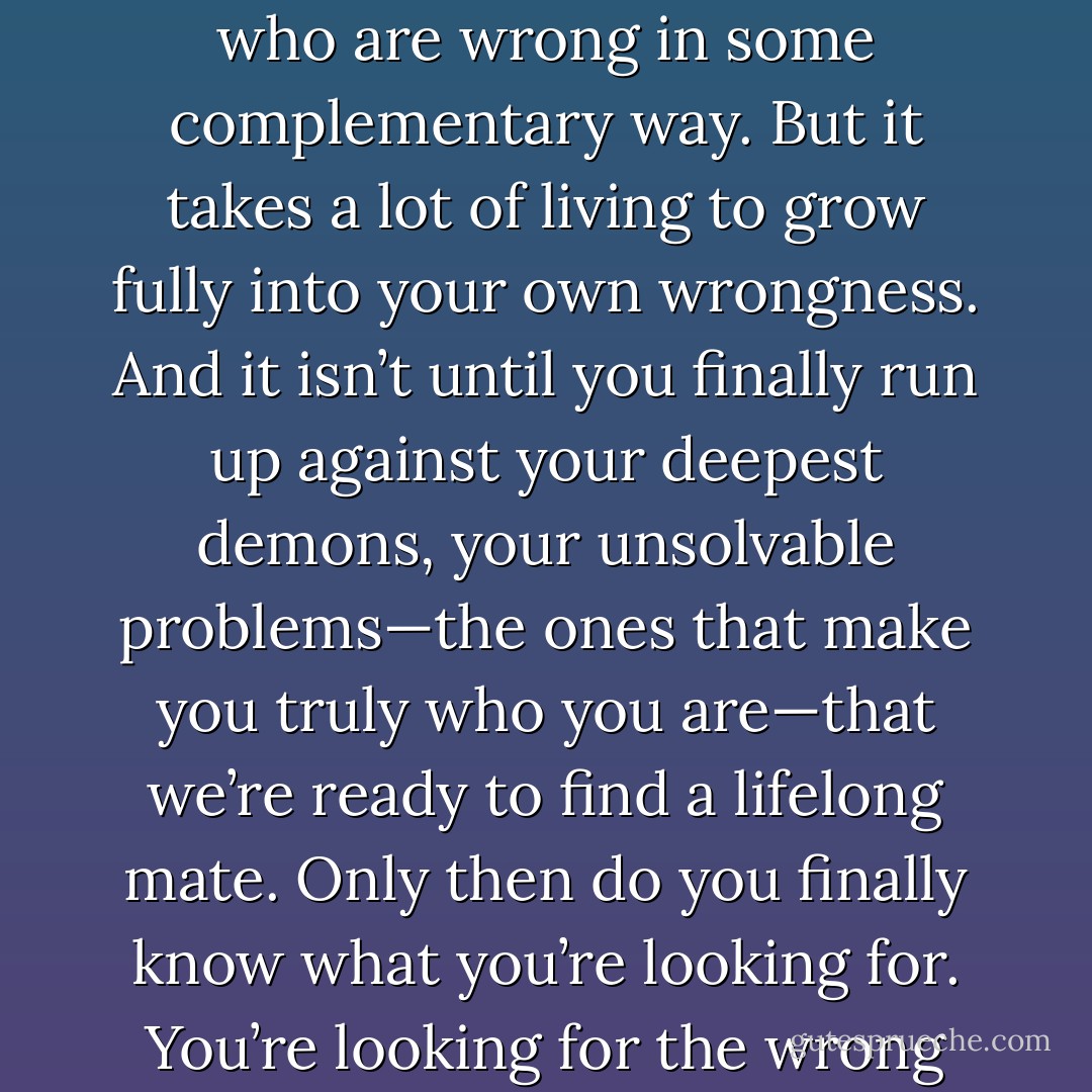 We’re all seeking that special person who is right for us. But if you’ve been through enough relationships, you begin to suspect there’s no right person, just different flavors of wrong. Why is this? Because you yourself are wrong in some way, and you seek out partners who are wrong in some complementary way. But it takes a lot of living to grow fully into your own wrongness. And it isn’t until you finally run up against your deepest demons, your unsolvable problems—the ones that make you truly who you are—that we’re ready to find a lifelong mate. Only then do you finally know what you’re looking for. You’re looking for the wrong person. But not just any wrong person: it's got to be the right wrong person—someone you lovingly gaze upon and think, “This is the problem I want to have.”<br /><br />I will find that special person who is wrong for me in just the right way. - Andrew  Boyd