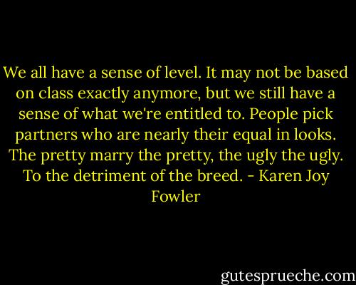 We all have a sense of level. It may not be based on class exactly anymore, but we still have a sense of what we're entitled to. People pick partners who are nearly their equal in looks. The pretty marry the pretty, the ugly the ugly. To the detriment of the breed. - Karen Joy Fowler