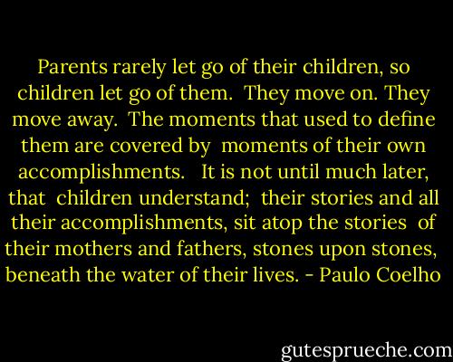 Parents rarely let go of their children, so children let go of them. <br />They move on. They move away. <br />The moments that used to define them are covered by <br />moments of their own accomplishments. <br /><br />It is not until much later, that <br />children understand; <br />their stories and all their accomplishments, sit atop the stories <br />of their mothers and fathers, stones upon stones, <br />beneath the water of their lives. - Paulo Coelho